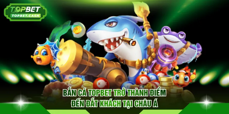 Bắn Cá TOPBET trở thành điểm đến đắt khách tại Châu Á